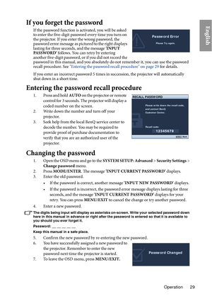 Page 29Operation 29
EnglishIf you forget the password
If the password function is activated, you will be asked 
to enter the five-digit password every time you turn on 
the projector. If you enter the wrong password, the 
password error message as pictured to the right displays 
lasting for three seconds, and the message 'INPUT 
PA S S W O R D ' follows. You can retry by entering 
another five-digit password, or if you did not record the 
password in this manual, and you absolutely do not remember it,...