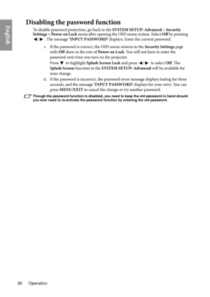 Page 30Operation
30
EnglishDisabling the password function
To disable password protection, go back to the  SYSTEM SETUP: Advanced > Security 
Settings > Power on Lock  menu after opening the OSD menu system. Select Off  by pressing 
/. The message  'INPUT PASSWORD'  displays. Enter the current password. 
i. If the password is correct, the OSD menu returns to the  Securi
 ty Settings page 
with  Off show in the row of  Power on L ock. You will not have to enter the 
password next time you turn on the...