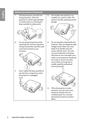 Page 4Important safety instructions
4
English 
Safety Instructio ns (Continued)
7. The lamp becomes extremely hot 
during operation. Allow the 
projector to cool for approximately 
45 minutes prior to removing the 
lamp assembly for replacement. 
8. Do not operate lamps beyond the  rated lamp life. Excessive operation 
of lamps beyond the rated life could 
cause them to break on rare 
occasions. 
9. Never replace the lamp assembly or  any electronic components unless 
the projector is unplugged.  10. Do not...