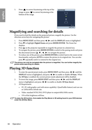 Page 34Operation
34
English5. Press  to correct keystoning at the top of the 
image or press 
 to correct keystoning at the 
bottom of the image.
6
KEYSTONE
Back
MENU
Magnifying and searching for details
If you need to find the details on the projected picture, magnify the picture. Use the 
direction arrow keys for navigating the picture.
1. Press  MENU/E
 XIT and then press / until the DISPLAY  menu is highlighted.
2. Press
  to highlight  Digital Zoom  and press MODE/ENTER . The Zoom bar 
displays.
3. Press...