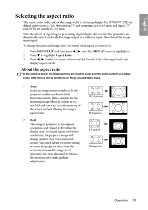 Page 35Operation 35
EnglishSelecting the aspect ratio
The 'aspect ratio' is the ratio of the image width to the image height. For W700/W710ST, the 
default aspect ratio is 16:9. Most analog TV and computers are in 4:3 ratio, and digital TV 
and DVDs are usually in 16:9 ratio.
With the advent of digital signal processing, digital display devices like this projector can 
dy

namically stretch and scale the image output to a different aspect than that of the image 
input signal. 
To change the projected...