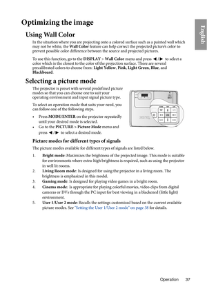 Page 37Operation 37
EnglishOptimizing the image
Using Wall Color
In the situation where you are projecting onto a colored surface such as a painted wall which 
may not be white, the Wall Color feature can help correct the projected picture’s color to 
prevent possible color difference between the source and projected pictures.
To use this function, go to the  DISPLAY
 > W
 all Color menu and press / to select a 
color which is the closest to the color of the projection surface. There are several 
p r...