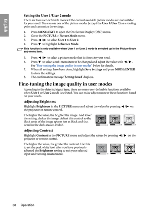 Page 38Operation
38
EnglishSetting the User 1/User 2 mode
There are two user-definable modes if the current available picture modes are not suitable 
for your need. You can use one of the picture modes (except the  User 1/User 2 ) as a starting 
point and customize the settings.
1. Press  MENU/E
 XIT to open the On-Screen Display (OSD) menu.
2. Go to the PI CTURE > 
 Picture Mode menu.
3. Press 
/ to select User 1  to User 2.
4. Press 
  to highlight  Reference Mode .
This function is only available when User 1...