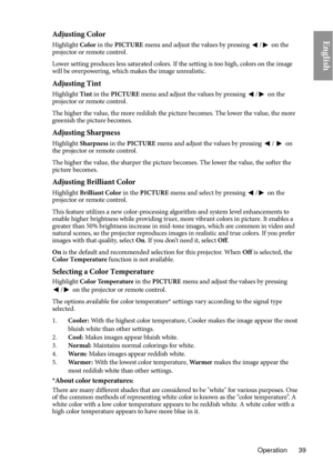 Page 39Operation 39
EnglishAdjusting Color
Highlight Color in the PICTURE  menu and adjust the values by pressing / on the 
projector or remote control.
Lower setting produces less saturated colors. If the setting is too high, colors on the image 
w il

l be overpowering, which makes the image unrealistic.
Adjusting Tint
Highlight  Tint in the  PICTURE  menu and adjust the values by pressing / on the 
projector or remote control.
The higher the value, the more reddish the picture becomes. The lower the value,...