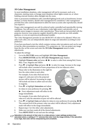 Page 40Operation
40
English3D Color Management
In most installation situations, color management will not be necessary, such as in 
classroom, meeting room, or lounge room situations where lights remain on, or where 
building external windows allow daylight into the room. 
Only in permanent installations with controlled lighting levels such as boardrooms, lecture 
th ea

ters, or home theaters, should color management be considered. Color management 
provides fine color control adjustment to allow for more...