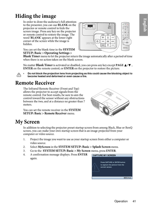 Page 41Operation 41
EnglishHiding the image
In order to draw the audience's full attention 
to the presenter, you can use BLANK on the 
projector or remote control to hide the 
screen image. Press any key on the projector 
or remote control to restore the image.  The 
word ' BLANK ' appears at the lower right 
corner of the screen while the image is 
hidden.
You can set the blank time in the SYSTEM 
SETUP: Basic > Operating Settings > 
Blank Timer  
menu to let the projector return the image...