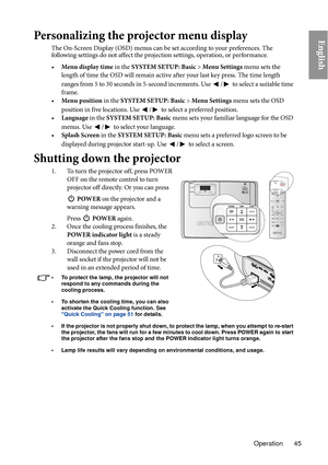 Page 45Operation 45
EnglishPersonalizing the projector menu display
The On-Screen Display (OSD) menus can be set according to your preferences. The 
following settings do not affect the projection settings, operation, or performance. 
•Menu di s
 play time in the SYSTEM SETUP: Basic  > Menu Settings  menu sets the 
length of time the OSD will remain active after your last key press. The time length 
ranges from 5 to 30 seconds in 5-second increments. Use 
/ to select a suitable time 
frame.
• Menu position in t...