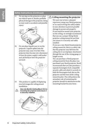 Page 6Important safety instructions
6
English
Safety Instructio ns (Continued)
17. Do not step on the projector or place 
any objects upon it. Besides probable 
physical damage to the projector, doing 
so may result in accidents and possible 
injury.
18. Do not place liquids near or on the  projector. Liquids spilled into the 
projector may cause it to fail. If the 
projector does become wet, disconnect 
it from the power supply's wall socket 
and call BenQ to have the projector 
serviced.
19. This product...