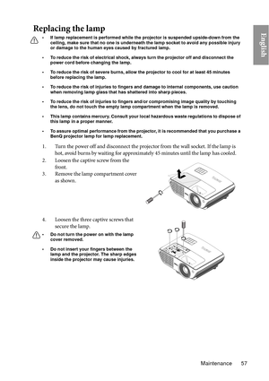 Page 57Maintenance 57
EnglishReplacing the lamp
• If lamp replacement is performed while the projector is suspended upside-down from the ceiling, make sure that no one is underneath the lamp socket to avoid any possible injury 
or damage to the human eyes caused by fractured lamp.
• To reduce the risk of electrical shock, always turn the projector off and disconnect the  power cord before changing the lamp.   
• To reduce the risk of severe burns, allow the pr ojector to cool for at least 45 minutes 
before...