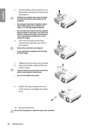 Page 58Maintenance
58
English
10. Restart the projector.
Do not turn the power on wi th the lamp cover removed.
5. Lift the handle so that it stands up. Use 
the handle to slowly pull the lamp out of 
the projector.
• Pulling it too quickly may cause the lamp to break and scatter broken glass in the 
projector.
• Do not place the lamp in locations where  water might splash on it, children can 
reach it, or near flammable materials.
• Do not insert your hands into the projector  after the lamp is removed. If you...