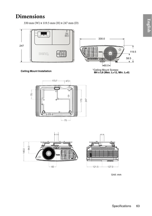 Page 6375
60121.5127.0
75
47.3173.7
84.3
145.0
175247
24711 9 . 5
60.0
330.0
58.5
Ceiling Mount Installation *Ceiling Mount Screws:
  
M4 x L8 (Max. L=12, Min. L=8)
Unit: mm
Specifications 63
EnglishDimensions
330 mm (W) x 119.5 mm (H)  x 247 mm (D) 