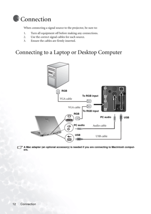 Page 16Connection 12
Connection
When connecting a signal source to the projector, be sure to:
1. Turn all equipment off before making any connections.
2. Use the correct signal cables for each source.
3. Ensure the cables are firmly inserted. 
Connecting to a Laptop or Desktop Computer
 
A Mac adapter (an optional accessory) is needed if you are connecting to Macintosh comput-
ers. 
VG A  c a b l eTo RGB input RGB
USB cableUSBUSB
Audio cablePC audioPC audio
VG A  c a b l e
RGBTo RGB input 