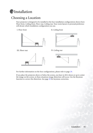 Page 19Installation 15
Installation
Choosing a Location
Your projector is designed to be installed in the four installation configurations shown here: 
Floor front, Ceiling front, Floor rear, Ceiling rear. Your room layout or personal preference 
will dictate which installation configuration you use. 
For further information on the four configurations, please refer to page 29.
If you place the projector above or below the screen, you have to tilt it down or up to center 
the image on the screen, in these...