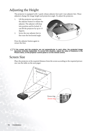 Page 20Installation 16
Adjusting the Height
The projector is equipped with 1 quick-release adjuster foot and 2 rear adjuster feet. These 
adjusters change the image height and projection angle. To adjust the projector,
1. Lift the projector up and press 
the adjuster button to release the 
adjuster. The adjuster will drop 
into position and be locked. It 
can lift the projector by up to 15 
degrees. 
2. Screw the rear adjuster feet to 
fine tune the horizontal angle.
Press the adjuster button again to 
retract...