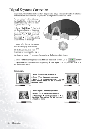 Page 24Operation 20
Digital Keystone Correction
Keystoning refers to the situation where the projected image is noticeably wider at either the 
top or bottom. It occurs when the projector is not perpendicular to the screen. 
To correct this, besides adjusting 
the height of the projector, you will 
need to manually correct it follow-
ing ONE of these steps.
1. Press 3 Left/ Right 4 (hot key) 
on the control panel of the projec-
tor to display the status bar labelled 
Ke ystone. Press 3 Left to correct...