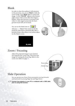 Page 26Operation 22
Blank
In order to draw the audience’s full attention 
to the presenter, you can use Blank to hide the 
screen image. Press Blank again to restore the 
image. A word “BLANK” appear at the bottom 
right corner of the screen when the image is 
hidden. When this function is activated with 
video/ S-video signal connected, the back-
ground sound still can be heard. 
You can set the blank time in 
 
Advance --> Blank Time menu to let the 
projector shut down automatically after a 
period of time...