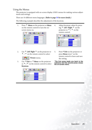 Page 29Operation 25
Using the Menus
The projector is equipped with on-screen display (OSD) menus for making various adjust-
ments and settings.
There are 10 different menu languages. (Refer to page 30 for more details.)
The following example describes the adjustment of the keystone.
1. Press 6 Menu on the projector or Menu 
on the remote control to turn the on-
screen menu on.4. Adjust keystone values by press-
ing 3 Left / Right 4 on the 
projector or 3 / 4 on the 
remote control.    
2. Use 3 Left/ Right 4 on...