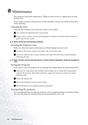 Page 36Maintenance 32
Maintenance
Your projector needs little maintenance. Things you have to do on a regular basis are keep 
the lens clean.
Never remove any parts of the projector except the lamp. Contact your dealer if other parts 
needs replacing.
Cleaning the Lens
Clean the lens whenever you notice dirt or dust on the surface. 
Q Use a canister of compressed air to remove dust. 
Q If there is dirt or smears, use lens-cleaning paper or moisten a soft cloth with lens cleaner to 
gently wipe the lens...