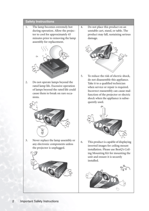 Page 6Important Safety Instructions 2  
Safety Instructions
1. The lamp becomes extremely hot 
during operation. Allow the projec-
tor to cool for approximately 45 
minutes prior to removing the lamp 
assembly for replacement. 
2. Do not operate lamps beyond the 
rated lamp life. Excessive operation 
of lamps beyond the rated life could 
cause them to break on rare occa-
sions. 
3. Never replace the lamp assembly or 
any electronic components unless 
the projector is unplugged. 4. Do not place this product on...