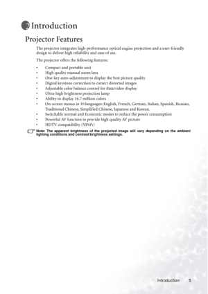 Page 9Introduction 5
Introduction
Projector Features
The projector integrates high-performance optical engine projection and a user-friendly 
design to deliver high reliability and ease of use.
The projector offers the following features:
• Compact and portable unit
• High quality manual zoom lens
• One-key auto-adjustment to display the best picture quality
• Digital keystone correction to correct distorted images 
• Adjustable color balance control for data/video display
• Ultra-high brightness projection...