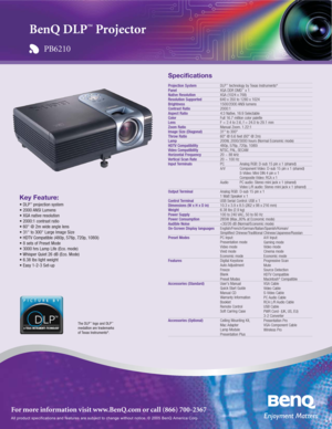 Page 1All product specifications and features are subject to change without notice. © 2005 BenQ America Corp.
For more information visit www.BenQ.com or call (866) 700-2367
Key Feature:
• DLP™projection system
• 2000 ANSI Lumens
• XGA native resolution
• 2000:1 contrast ratio
• 60 @ 2m wide angle lens
• 31 to 300 Large Image Size
• HDTV Compatible (480p, 576p, 720p, 1080i)
• 8 sets of Preset Mode
• 3000 hrs Lamp Life (Eco. mode)
• Whisper Quiet 26 dB (Eco. Mode)
• 6.38 lbs light weight
• Easy 1-2-3 Set-up...