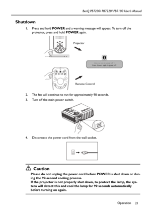 Page 25Operation
21 BenQ PB7200/ PB7220/ PB7100 User’s Manual
Shutdown
1. Press and hold POWER and a warning message will appear. To turn off the 
projector, press and hold POWER again.
2. The fan will continue to run for approximately 90 seconds.
3. Turn off the main power switch. 
4. Disconnect the power cord from the wall socket.
Caution
Please do not unplug the power cord before POWER is shut down or dur-
ing the 90-second cooling process.
If the projector is not properly shut down, to protect the lamp, the...