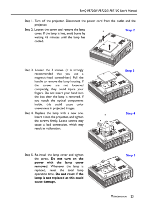 Page 27Maintenance
23 BenQ PB7200/ PB7220/ PB7100 User’s Manual
Step 1. Turn off the projector. Disconnect the power cord from the outlet and the
projector.
Step 2. Loosen the screw and remove the lamp
cover. If the lamp is hot, avoid burns by
waiting 45 minutes until the lamp has
cooled. 
Step 3. Loosen the 3 screws. (It is strongly
recommended that you use a
magnetic-head screwdriver.) Pull the
handle to remove the lamp housing. If
the screws are not loosened
completely, they could injure your
fingers. Do not...