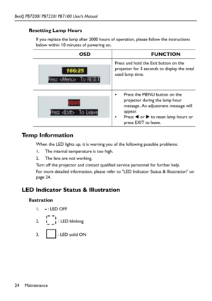 Page 28Maintenance 24 BenQ PB7200/ PB7220/ PB7100 User’s Manual
Resetting Lamp Hours
If you replace the lamp after 2000 hours of operation, please follow the instructions 
below within 10 minutes of powering on.   
Temp Information
When the LED lights up, it is warning you of the following possible problems:
1. The internal temperature is too high.
2. The fans are not working.
Turn off the projector and contact qualified service personnel for further help.
For more detailed information, please refer to LED...