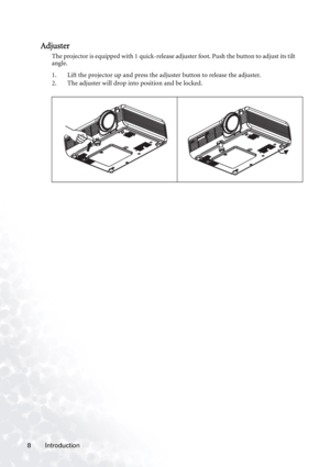 Page 12
Introduction
8
Adjuster
The projector is equipped with 1 quick-release adjuster foot. Push the button to adjust its tilt 
angle.
1. Lift the projector up and press the adjuster button to release the adjuster.  
2. The adjuster will drop into position and be locked.     