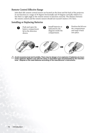 Page 14
Introduction
10
Remote Control Effective Range
Infra Red (IR) remote control sensors are located on the front and the back of the projector. 
It can function in a range of 30 degrees horizontally and 30 degrees vertically relative to a 
line that is a right angle to the remote sensor s to function correctly. The distance between 
the remote control and the remote sensors sh ould not exceed 6 meters (19.5 feet).  
Installing or Replacing Batteries
Avoid excessive heat and humidity. There may be danger of...