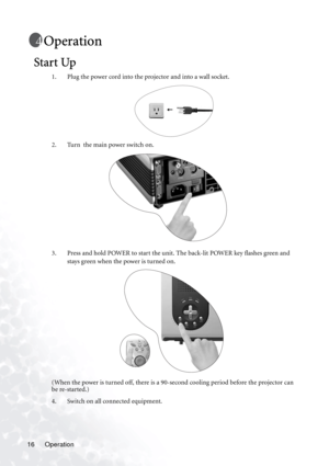 Page 20
Operation
16
Operation
Start Up
1. Plug the power cord into the projector and into a wall socket. 
2. Turn  the main power switch on. 
3. Press and hold POWER to start the unit. The back-lit POWER key flashes green and 
stays green when the power is turned on.
(When the power is turned off, there is a 90-se cond cooling period before the projector can 
be re-started.)
4. Switch on all connected equipment. 