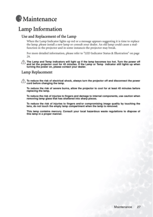 Page 31
Maintenance 27
Maintenance
Lamp Information
Use and Replacement of the Lamp
When the Lamp Indicator lights up red or a message appears suggesting it is time to replace 
the lamp, please install a new lamp or consult your dealer. An old lamp could cause a mal-
function in the projector and in some instances the projector may break.
For more detailed information, please refer to LED Indicator Status & Illustration on page 
29.
The Lamp and Temp indicators will light up if  the lamp becomes too hot. Turn...