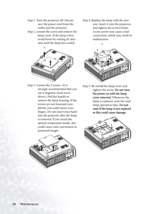 Page 32
Maintenance
28 Step 1. Turn the projector off. Discon-
nect the power cord from the 
outlet and the projector.
Step 2. Loosen the screw and remove the  lamp cover. If the lamp is hot, 
avoid burns by waiting 45 min-
utes until the lamp has cooled. 
Step 3. Loosen the 3 screws. (It is  strongly recommended that you 
use a magnetic-head screw-
driver.) Pull the handle to 
remove the lamp housing. If the 
screws are not loosened com-
pletely, you could injure your 
fingers. Do not insert your hand 
into...