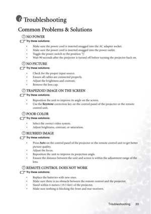 Page 37Troubleshooting 33
Troubleshooting
Common Problems & Solutions
NO POWER
Try these solutions: 
• Make sure the power cord is inserted snugged into the AC adapter socket.
• Make sure the power cord is inserted snugged into the power outlet.
• Toggle the power switch to the position “
|”.
• Wait 90 seconds after the projector is turned off before turning the projector back on.
NO PICTURE
Try these solutions: 
• Check for the proper input source.
• Ensure all cables are connected properly.
• Adjust the...