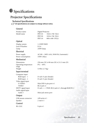 Page 39Specifications 35
Specifications
Projector Specifications 
Technical Specifications
All specifications are subject to change without notice. 
General
Product name Digital Projector
Model name PB7210         1024 x 768  XGA
PB7230         1024 x 768  XGA
PB7110         800 x 600  SVGA
Optical
Display system 1-CHIP DMD
Lens F/Number F/2.6
Lamp 250W lamp
Electrical
Power supply AC100 ~ 240V, 4.0A, 50/60 Hz (Automatic)
Power consumption 330W (Max)
Mechanical
Dimensions 258 mm (W) x 80 mm (H) x 211.5 mm (D)...