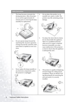 Page 6
Important Safety Instructions
2   
Safety Instructions
1. The lamp becomes extremely hot 
during operation. Allow the projec-
tor to cool for approximately 45 
minutes prior to removing the lamp 
assembly for replacement. 
2. Do not operate lamps beyond the  rated lamp life. Excessive operation 
of lamps beyond the rated life could 
cause them to explode on rare occa-
sions. 
3. Never replace the lamp assembly or  any electronic components unless 
the projector is unplugged.  4. Do not place this...