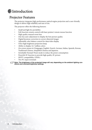 Page 8
Introduction
4
Introduction
Projector Features
The projector integrates high-performance optical engine projection and a user-friendly 
design to deliver high reliability and ease of use.
The projector offers the following features:
• Small and light for portability
• Full-function remote control with laser pointer/ remote mouse function
• High quality manual zoom lens
• One-key auto-adjustment to display the best picture quality
• Digital keystone correction to correct distorted images 
• Adjustable...