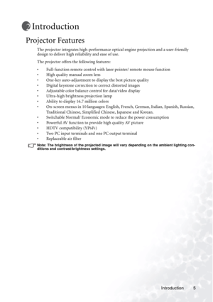 Page 11Introduction 5
Introduction
Projector Features
The projector integrates high-performance optical engine projection and a user-friendly 
design to deliver high reliability and ease of use.
The projector offers the following features:
• Full-function remote control with laser pointer/ remote mouse function
• High quality manual zoom lens
• One-key auto-adjustment to display the best picture quality
• Digital keystone correction to correct distorted images 
• Adjustable color balance control for data/video...