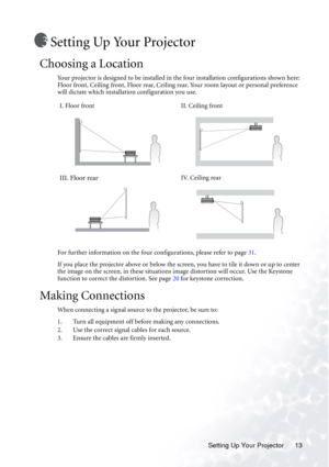 Page 19Setting Up Your Projector 13
Setting Up Your Projector
Choosing a Location
Your projector is designed to be installed in the four installation configurations shown here: 
Floor front, Ceiling front, Floor rear, Ceiling rear. Your room layout or personal preference 
will dictate which installation configuration you use.  
For further information on the four configurations, please refer to page 31.
If you place the projector above or below the screen, you have to tile it down or up to center 
the image on...