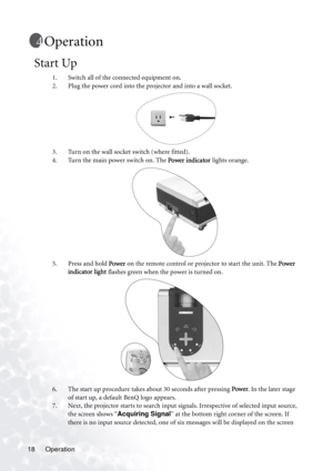 Page 24Operation 18
Operation
Start Up
1. Switch all of the connected equipment on.
2. Plug the power cord into the projector and into a wall socket.
3. Turn on the wall socket switch (where fitted).
4. Turn the main power switch on. The Power indicator lights orange. 
5. Press and hold Power on the remote control or projector to start the unit. The Power 
indicator light flashes green when the power is turned on.
6. The start up procedure takes about 30 seconds after pressing Power. In the later stage 
of...