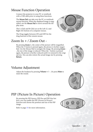 Page 29
Operation 23
Mouse Function Operation
Connect the projector to your PC or notebook 
with a USB cable prior to using these functions. 
The Mouse Pad  can take over the PC or notebook 
mouse function. When the displayed image is mag-
nified, use the  Mouse Pad to move around the dis-
play areas.
The L-Click and R-Click act as the Left (L) and 
Right (R) buttons of a computer mouse.
The Drag toggles between ON and OFF for the 
drag function of the remote mouse. 
Zoom In + / Zoom Out -
By pressing  Zoom +,...