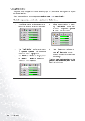Page 32Operation 26
Using the menus
The projector is equipped with on-screen display (OSD) menus for making various adjust-
ments and settings.
There are 10 different menu languages. (Refer to page 33 for more details.)
The following example describes the adjustment of the keystone.  
1. Press Menu on the projector or remote 
control to turn the on-screen menu on.4. Adjust keystone values by press-
ing 3 Left/ Right 4on the pro-
jector or  3 Ke ystone/ Ke ystone 
4 on the remote control.
2. Use 3 Left/ Right...