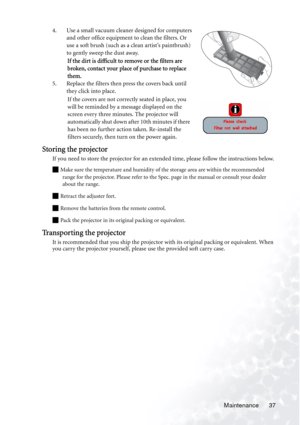 Page 43Maintenance 37 4. Use a small vacuum cleaner designed for computers 
and other office equipment to clean the filters. Or 
use a soft brush (such as a clean artist’s paintbrush) 
to gently sweep the dust away.
If the dirt is difficult to remove or the filters are 
broken, contact your place of purchase to replace 
them.
5. Replace the filters then press the covers back until 
they click into place.
If the covers are not correctly seated in place, you 
will be reminded by a message displayed on the 
screen...