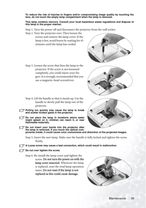 Page 45
Maintenance 39
To reduce the risk of injuries to fingers and/or compromising image quality by touching the
lens, do not touch the empty lamp compartment when the lamp is removed.
This lamp contains mercury. Consult your local hazardous waste regulations and dispose of
this lamp in the proper manner.
Step 1. Turn the power off and disconnect the projector from the wall socket.
Step 2. Turn the projector over. Then loosen the 
screws and remove the lamp cover. If the 
lam p is  h ot, avoid bur ns  by...