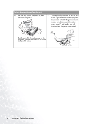 Page 10Important Safety Instructions 4
Safety Instructions (Continued)
11. Do not step on the projector or place 
any objects upon it. 
Besides probable physical damage to the 
projector, doing so may result in accidents 
and possible injury.
12. Do not place liquids near or on the pro-
jector. Liquids spilled into the projector 
may cause it to fail. If the projector does 
become wet, disconnect it from the 
power supply’s wall socket and call 
BenQ to have the projector serviced. 