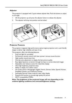 Page 11Introduction
7 BenQ PB8230/ PB8220/ PB8120 User’s Guide
Adjuster
The projector is equipped with 2 quick-release adjuster feet. Push the buttons to adjust 
its tilt angle.
1. Lift the projector up and press the adjuster button to release the adjuster.  
2. The adjuster will drop into position and be locked.    
Projector Features
The projector integrates high-performance optical engine projection and a user-friendly 
design to deliver high reliability and ease of use.
The projector offers the following...