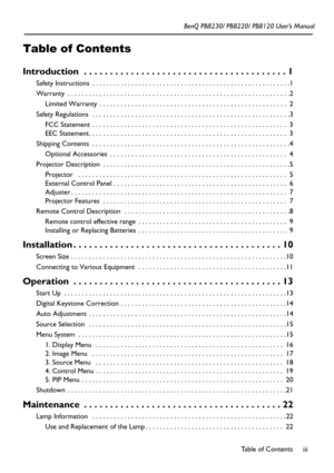 Page 3Table of Contents
iii
Table of Contents
BenQ PB8230/ PB8220/ PB8120 User’s Manual
Introduction  . . . . . . . . . . . . . . . . . . . . . . . . . . . . . . . . . . . . . . . 1
Safety Instructions  . . . . . . . . . . . . . . . . . . . . . . . . . . . . . . . . . . . . . . . . . . . . . . . . . . . . . . . .1
Warranty  . . . . . . . . . . . . . . . . . . . . . . . . . . . . . . . . . . . . . . . . . . . . . . . . . . . . . . . . . . . . . . .2
Limited Warranty  . . . . . . . . . . . . . . . . . . . . . ....