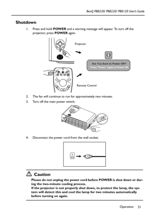 Page 25Operation
21 BenQ PB8230/ PB8220/ PB8120 User’s Guide
Shutdown
1. Press and hold POWER and a warning message will appear. To turn off the 
projector, press POWER again.
2. The fan will continue to run for approximately two minutes.
3. Turn off the main power switch.
4. Disconnect the power cord from the wall socket.
Caution
Please do not unplug the power cord before POWER is shut down or dur-
ing the two-minute cooling process.
If the projector is not properly shut down, to protect the lamp, the sys-
tem...