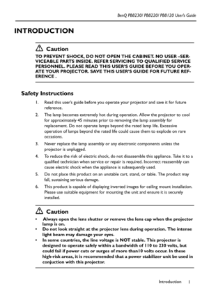 Page 5Introduction
1 BenQ PB8230/ PB8220/ PB8120 User’s Guide
INTRODUCTION
Caution
TO PREVENT SHOCK, DO NOT OPEN THE CABINET. NO USER –SER-
VICEABLE PARTS INSIDE. REFER SERVICING TO QUALIFIED SERVICE 
PERSONNEL. PLEASE READ THIS USER’S GUIDE BEFORE YOU OPER-
ATE YOUR PROJECTOR. SAVE THIS USER’S GUIDE FOR FUTURE REF-
ERENCE .
Safety Instructions
1. Read this user’s guide before you operate your projector and save it for future 
reference.
2. The lamp becomes extremely hot during operation. Allow the projector...