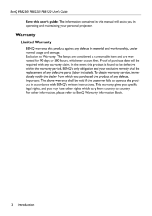 Page 6Introduction 2 BenQ PB8230/ PB8220/ PB8120 User’s Guide
Save this user’s guide: The information contained in this manual will assist you in 
operating and maintaining your personal projector.
Wa rr a n t y
Limited Warranty
BENQ warrants this product against any defects in material and workmanship, under 
normal usage and storage. 
Exclusion to Warranty: The lamps are considered a consumable item and are war-
ranted for 90 days or 500 hours, whichever occurs first. Proof of purchase date will be 
required...